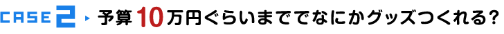 CASE2 予算10万円ぐらいまででなにかグッズ作れる？